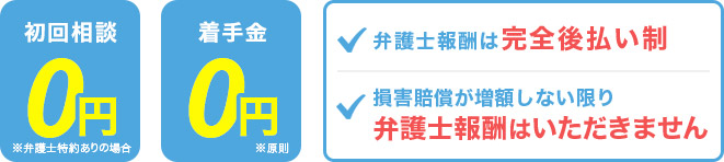 初回相談0円 ※弁護士特約ありの場合、着手金0円※原則 弁護士報酬は完全後払い制、損害賠償が増額しない限り弁護士報酬は頂きません